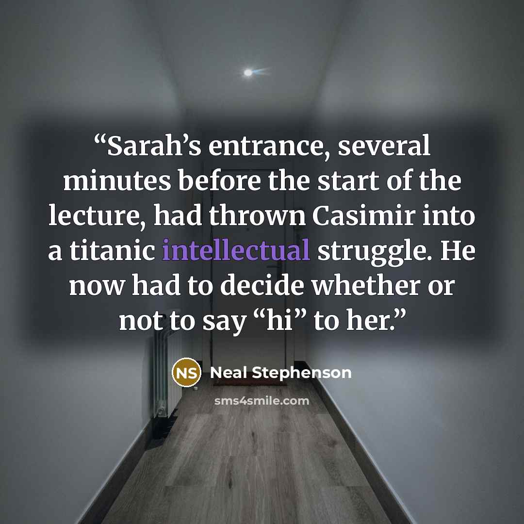 “Sarah’s entrance, several minutes before the start of the lecture, had thrown Casimir into a titanic intellectual struggle. He now had to decide whether or not to say “hi” to her.” quote by Neal Stephenson