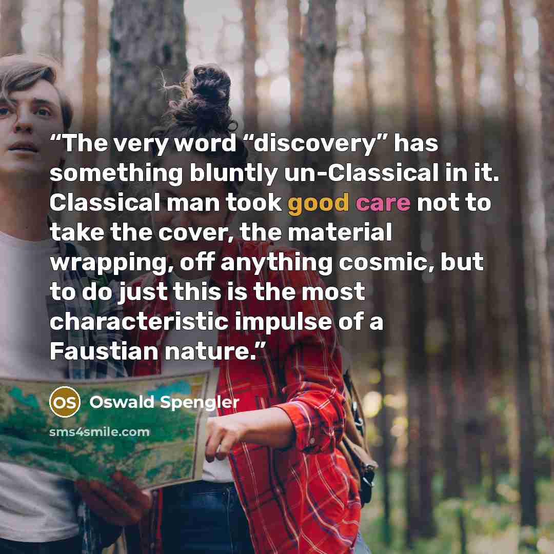 “The very word “discovery” has something bluntly un-Classical in it. Classical man took good care not to take the cover, the material wrapping, off anything cosmic, but to do just this is the most characteristic impulse of a Faustian nature.” quote by Oswald Spengler