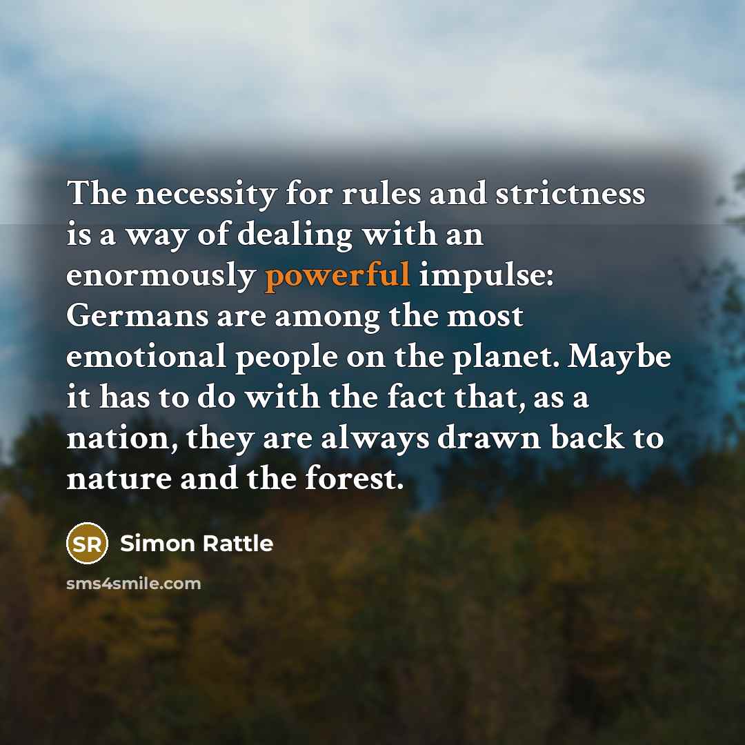 “The necessity for rules and strictness is a way of dealing with an enormously powerful impulse: Germans are among the most emotional people on the planet. Maybe it has to do with the fact that, as a nation, they are always drawn back to nature and the forest.” quote by Simon Rattle