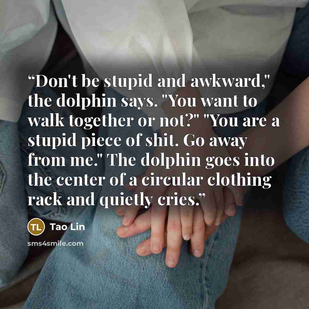 “Don't be stupid and awkward," the dolphin says. "You want to walk together or not?" "You are a stupid piece of shit. Go away from me." The dolphin goes into the center of a circular clothing rack and quietly cries.” quote by tao lin