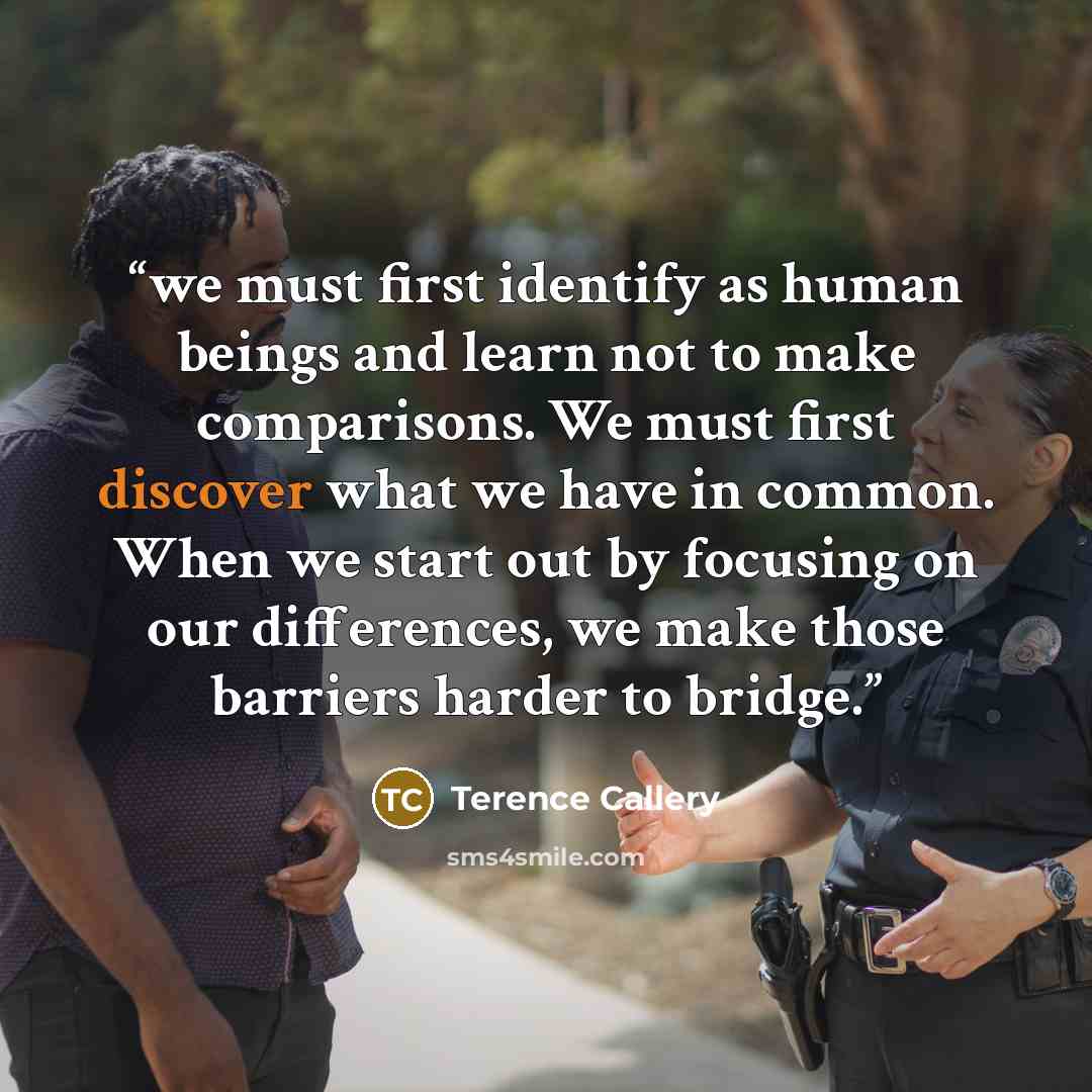“we must first identify as human beings and learn not to make comparisons. We must first discover what we have in common. When we start out by focusing on our differences, we make those barriers harder to bridge.” quote by Terence Callery