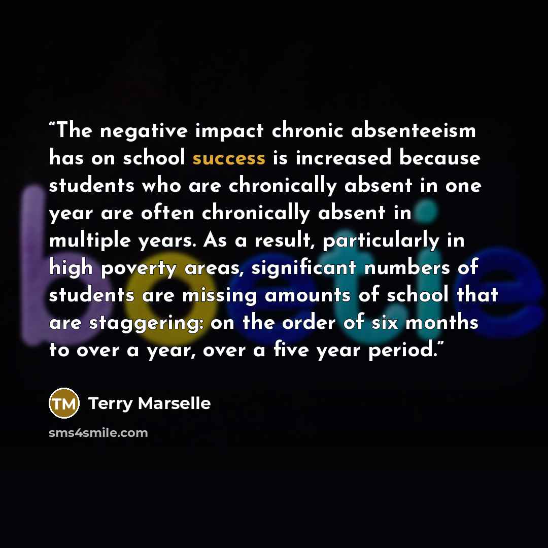 “The negative impact chronic absenteeism has on school success is increased because students who are chronically absent in one year are often chronically absent in multiple years. As a result, particularly in high poverty areas, significant numbers of students are missing amounts of school that are…” quote by Terry Marselle