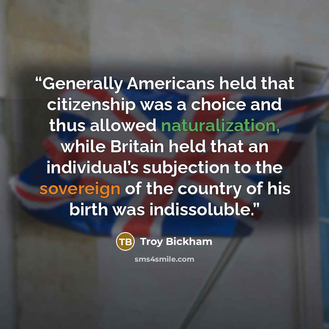 “Generally Americans held that citizenship was a choice and thus allowed naturalization, while Britain held that an individual’s subjection to the sovereign of the country of his birth was indissoluble.” quote by Troy Bickham