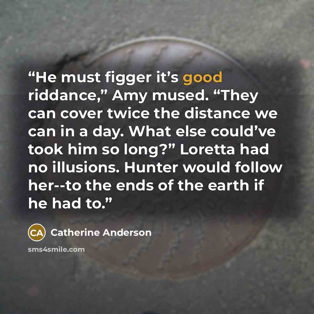 “He must figger it’s good riddance,” Amy mused. “They can cover twice the distance we can in a day. What else could’ve took him so long?” Loretta had no illusions. Hunter would follow her--to the ends of the earth if he had to.” quote by Catherine Anderson
