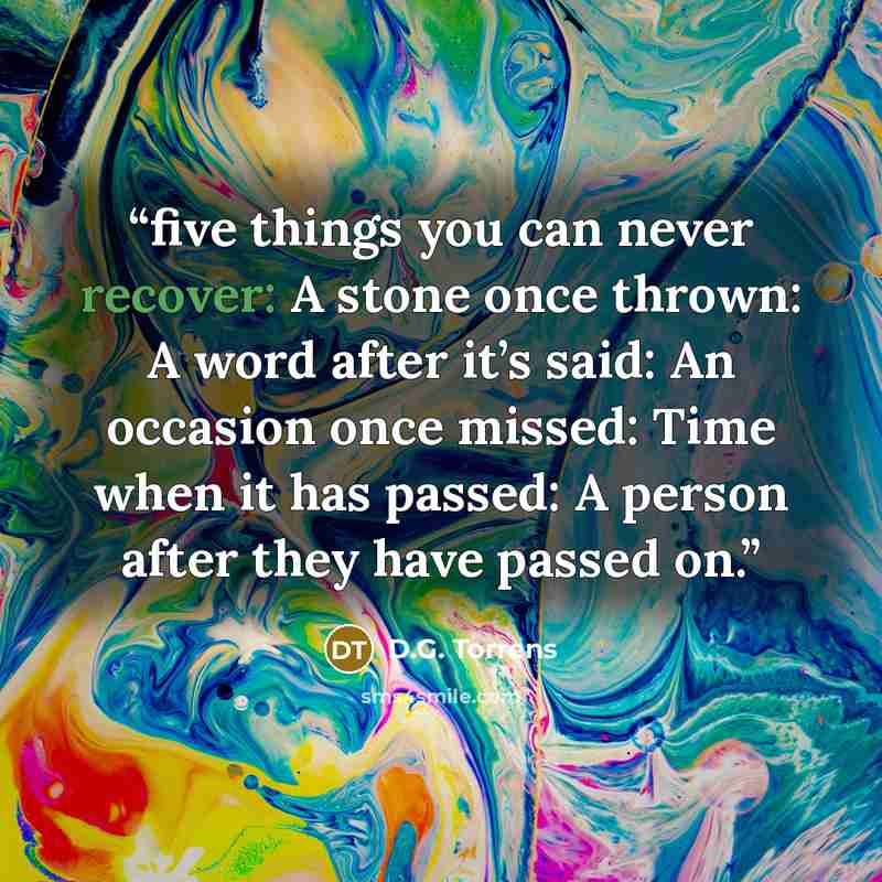 “five things you can never recover: A stone once thrown: A word after it’s said: An occasion once missed: Time when it has passed: A person after they have passed on.” quote by D.G. Torrens