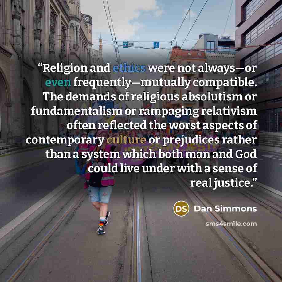 “Religion and ethics were not always—or even frequently—mutually compatible. The demands of religious absolutism or fundamentalism or rampaging relativism often reflected the worst aspects of contemporary culture or prejudices rather than a system which both man and God could live under with a…” quote by Dan Simmons