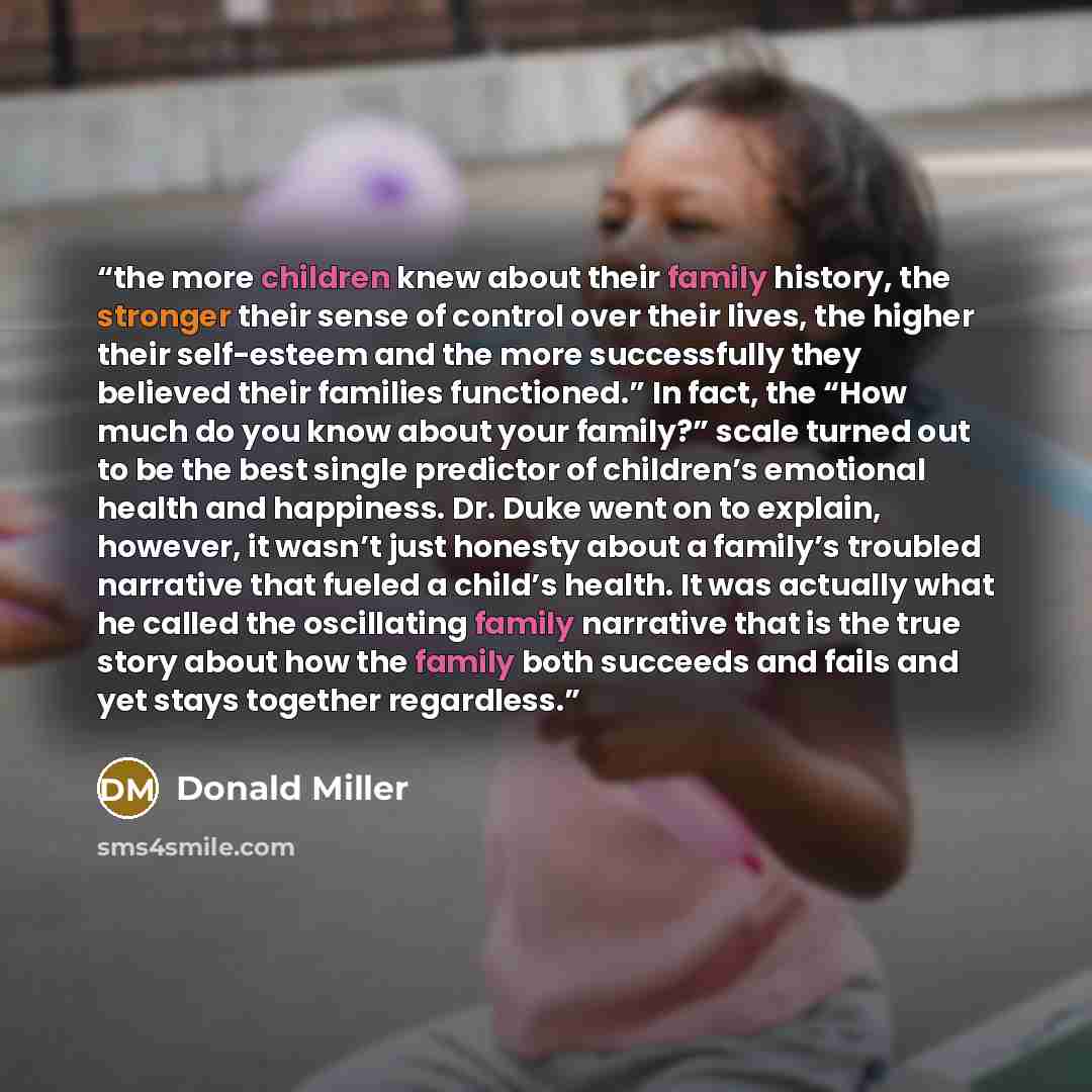 “the more children knew about their family history, the stronger their sense of control over their lives, the higher their self-esteem and the more successfully they believed their families functioned.” In fact, the “How much do you know about your family?” scale turned out to be the best single…” quote by Donald Miller