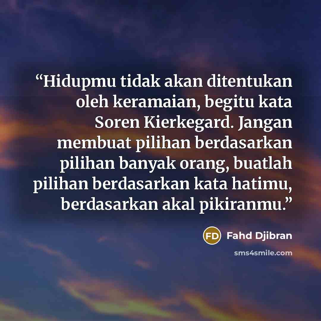 “Hidupmu tidak akan ditentukan oleh keramaian, begitu kata Soren Kierkegard. Jangan membuat pilihan berdasarkan pilihan banyak orang, buatlah pilihan berdasarkan kata hatimu, berdasarkan akal pikiranmu.” quote by Fahd Djibran