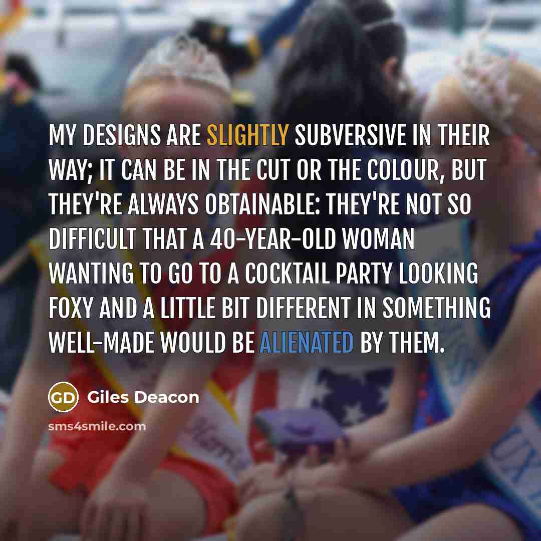 “My designs are slightly subversive in their way; it can be in the cut or the colour, but they're always obtainable: they're not so difficult that a 40-year-old woman wanting to go to a cocktail party looking foxy and a little bit different in something well-made would be alienated by them.” quote by Giles Deacon
