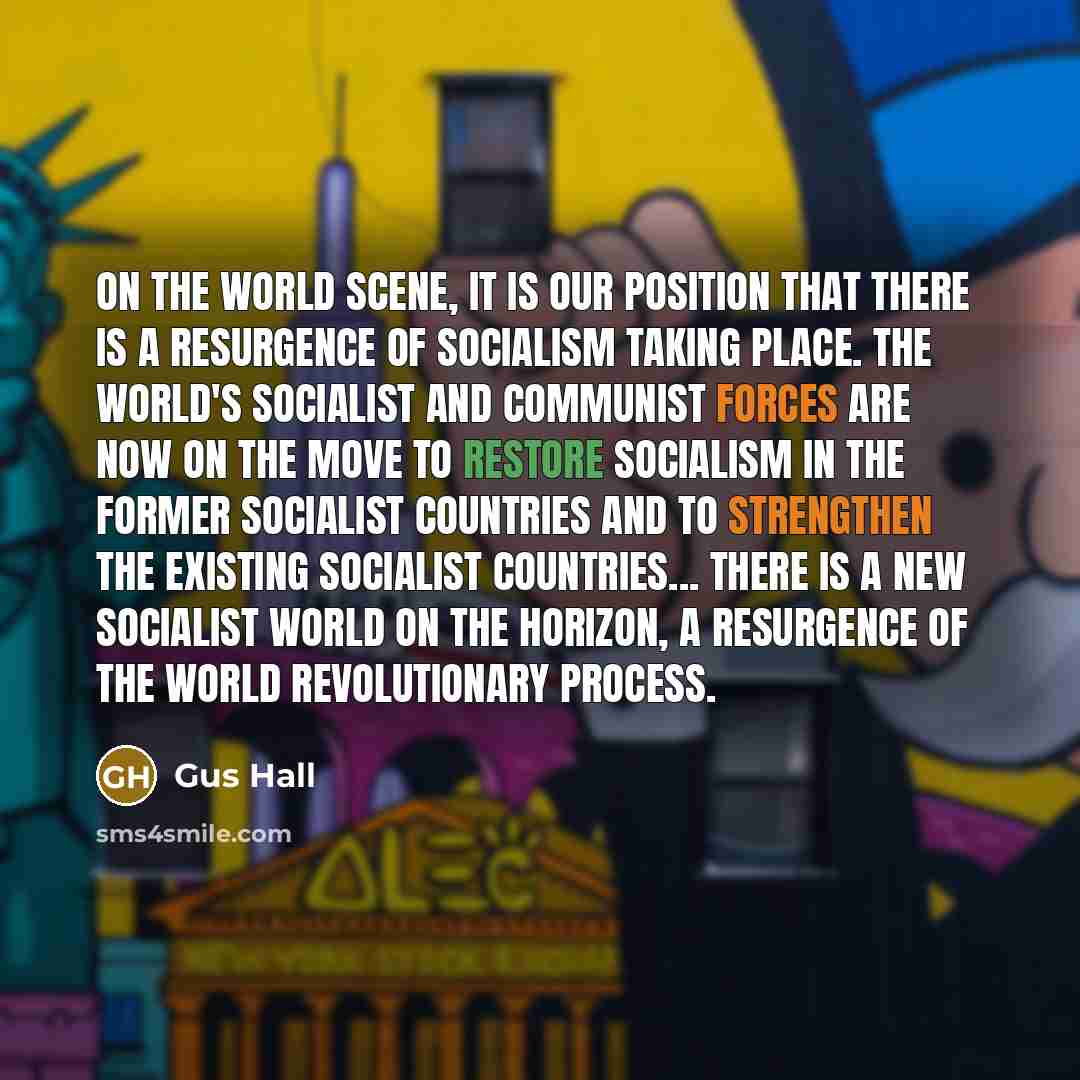 “On the world scene, it is our position that there is a resurgence of socialism taking place. The world's socialist and Communist forces are now on the move to restore socialism in the former socialist countries and to strengthen the existing socialist countries... there is a new socialist world on…” quote by Gus Hall