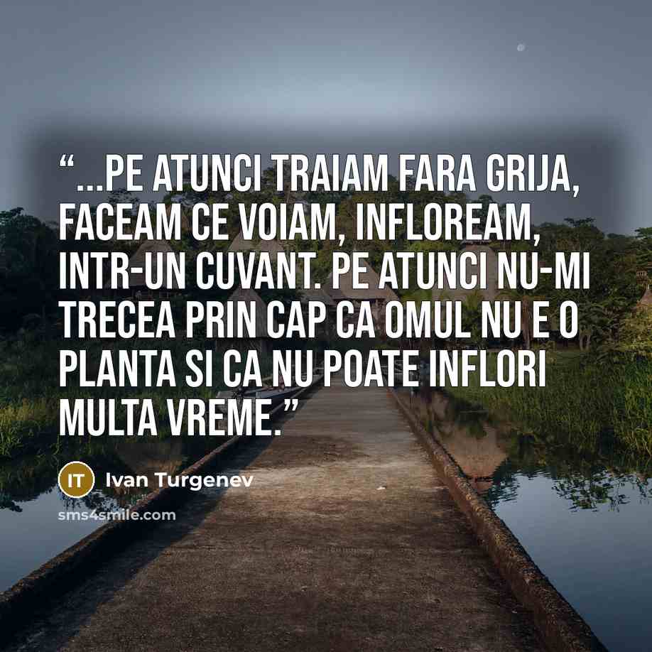 “...pe atunci traiam fara grija, faceam ce voiam, infloream, intr-un cuvant. Pe atunci nu-mi trecea prin cap ca omul nu e o planta si ca nu poate inflori multa vreme.” quote by Ivan Turgenev