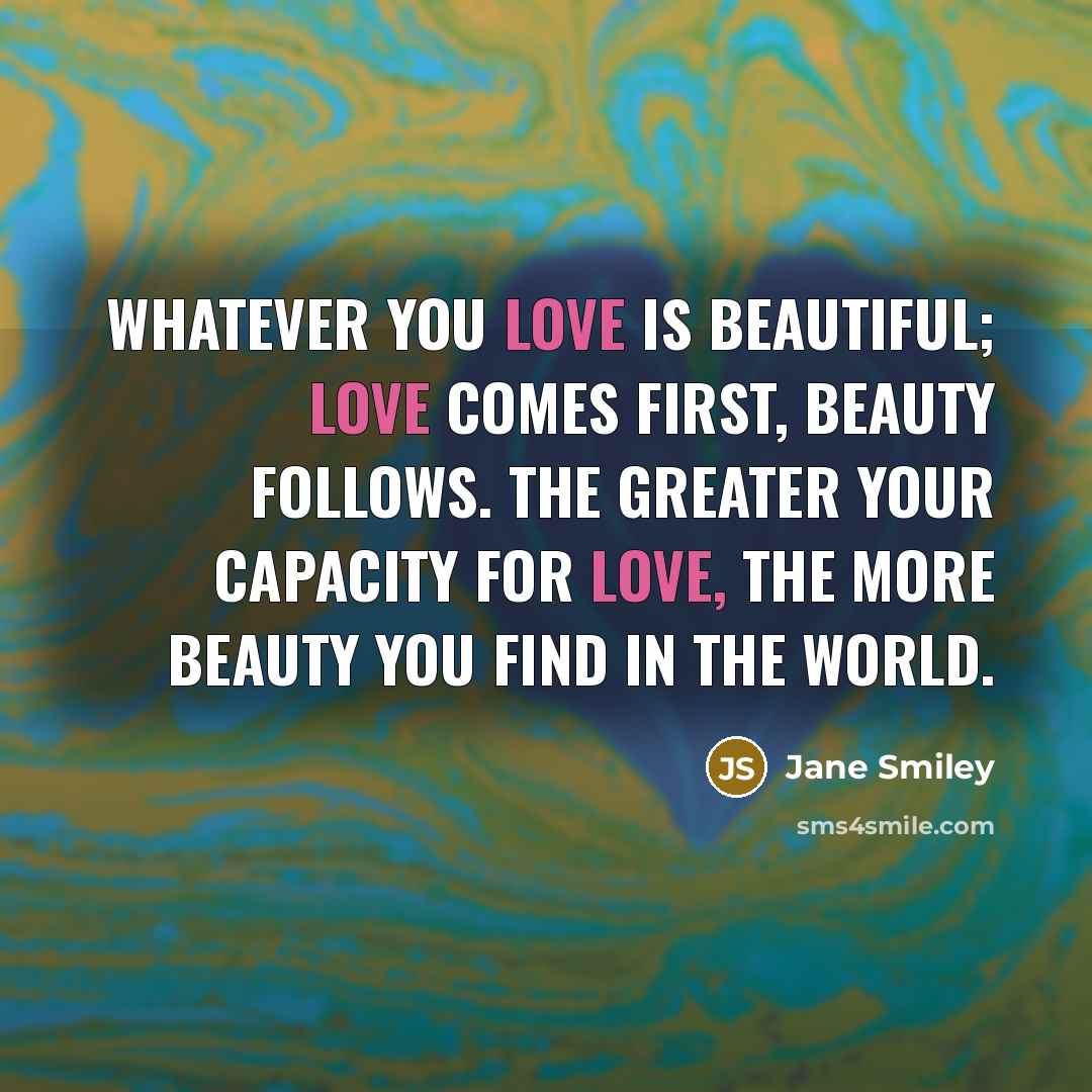 “Whatever you love is beautiful; love comes first, beauty follows.…” quote by Jane Smiley
