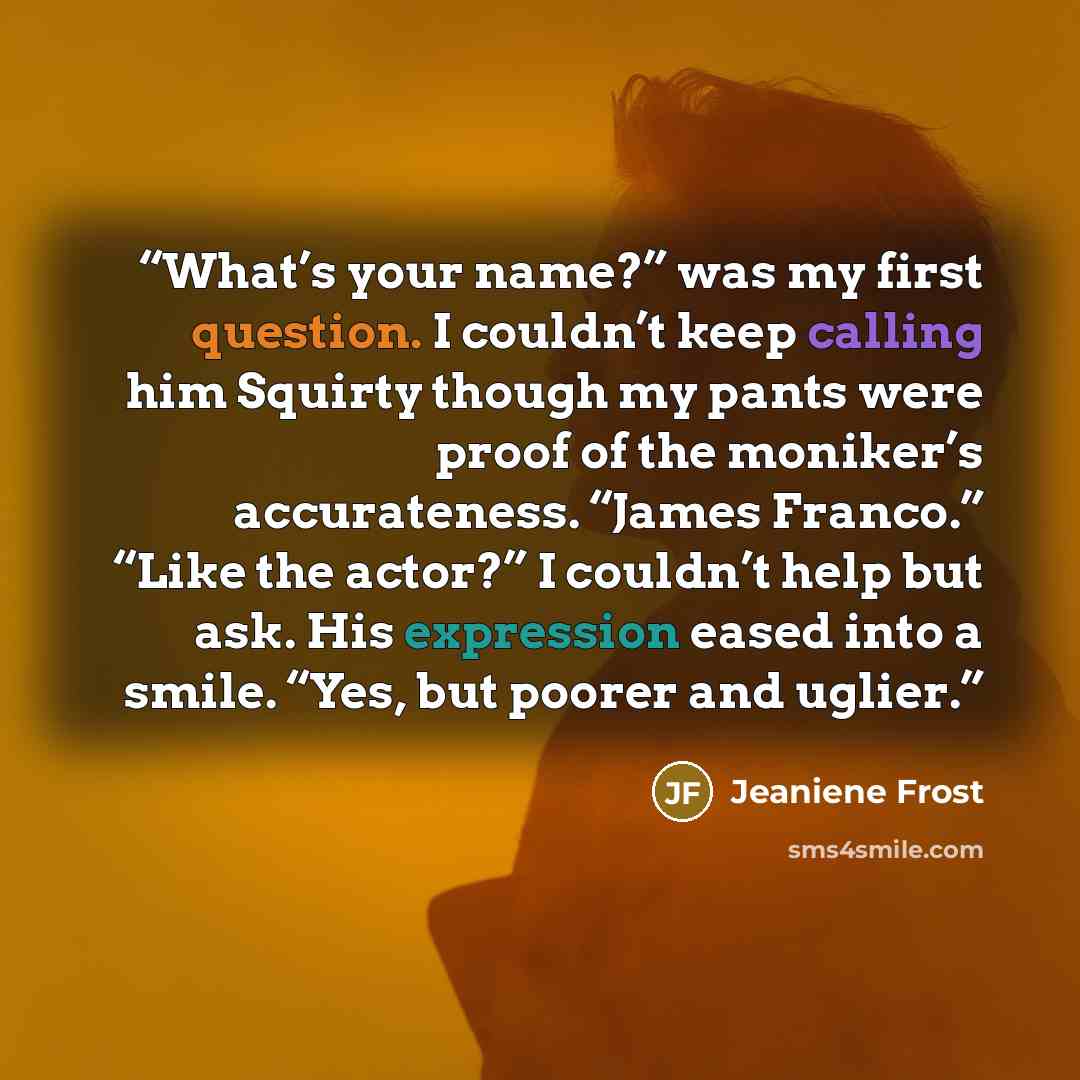 “What’s your name?” was my first question. I couldn’t keep calling him Squirty though my pants were proof of the moniker’s accurateness. “James Franco.” “Like the actor?” I couldn’t help but ask. His expression eased into a smile. “Yes, but poorer and uglier.” quote by Jeaniene Frost