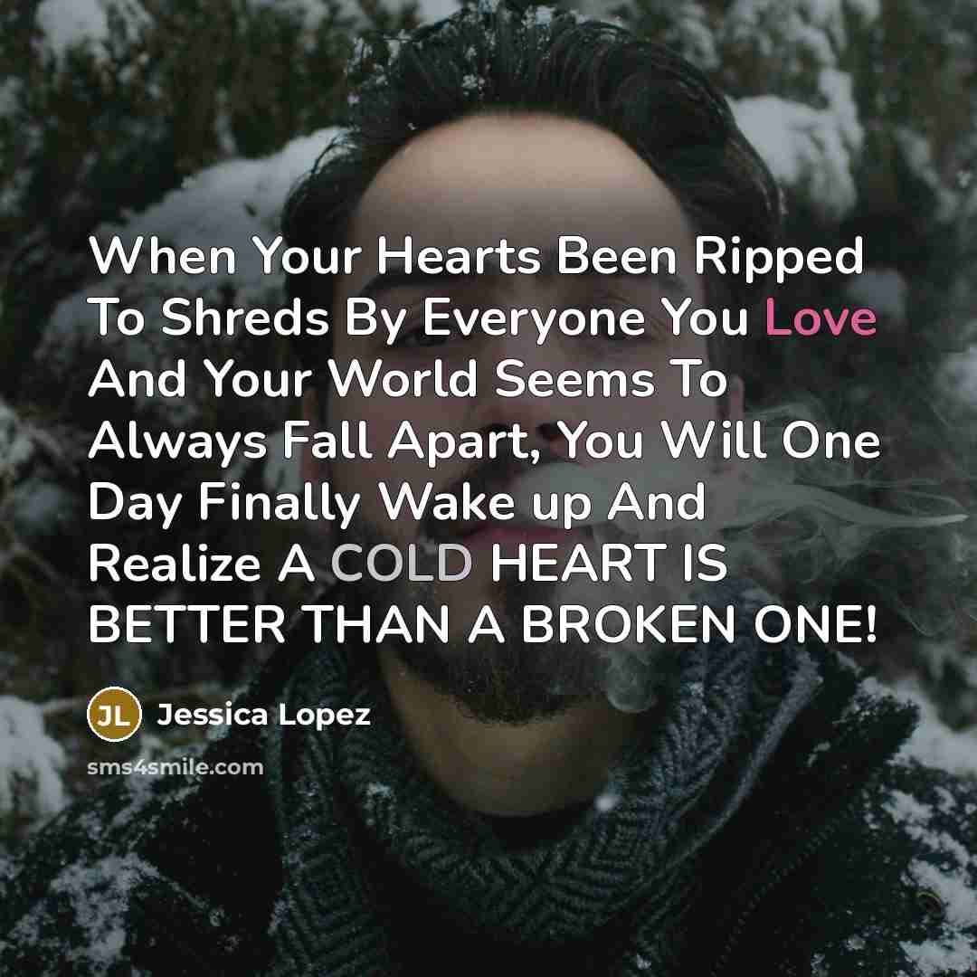 “When Your Hearts Been Ripped To Shreds By Everyone You Love And Your World Seems To Always Fall Apart, You Will One Day Finally Wake up And Realize A COLD HEART IS BETTER THAN A BROKEN ONE!” quote by Jessica Lopez