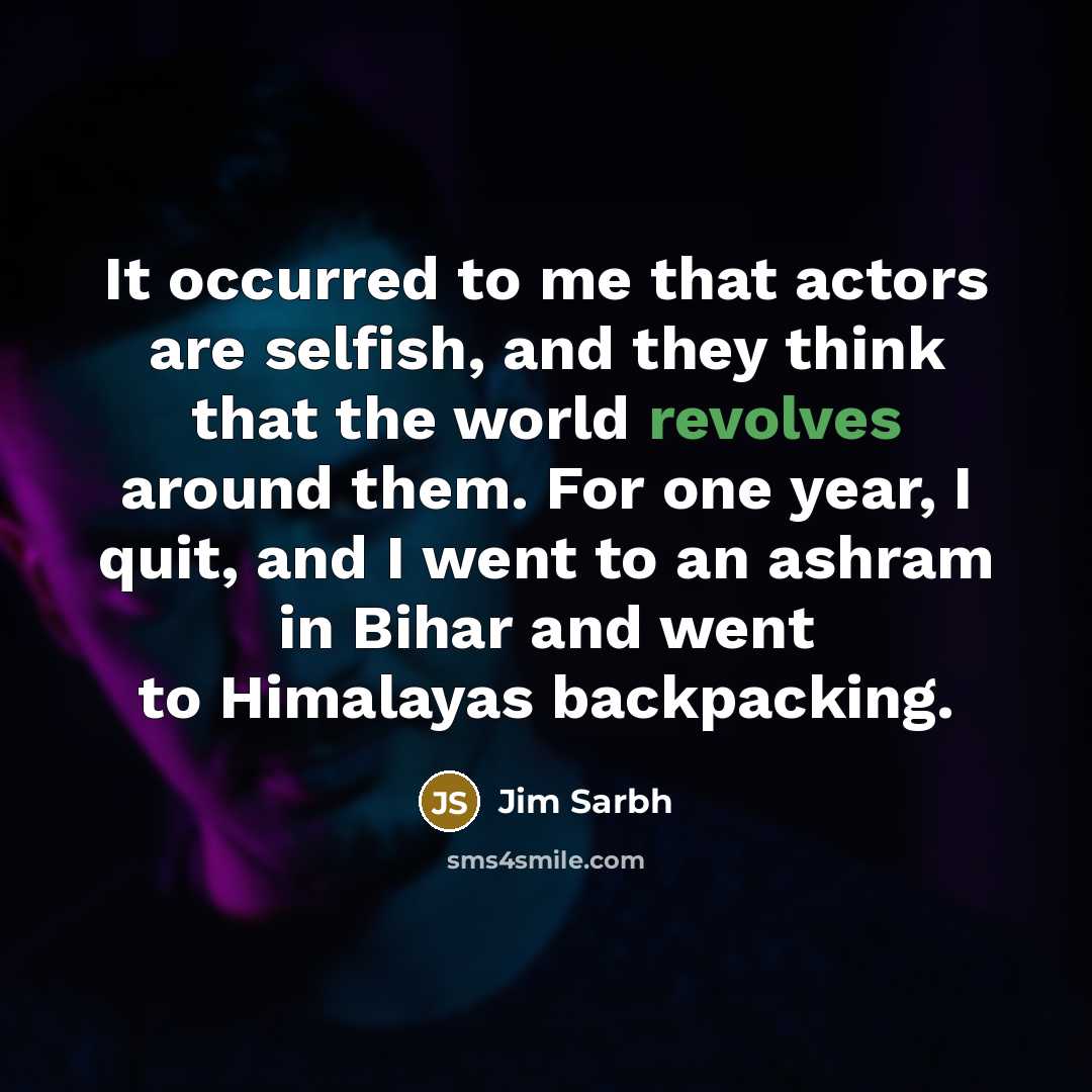 “It occurred to me that actors are selfish, and they think that the world revolves around them. For one year, I quit, and I went to an ashram in Bihar and went to Himalayas backpacking.” quote by Jim Sarbh