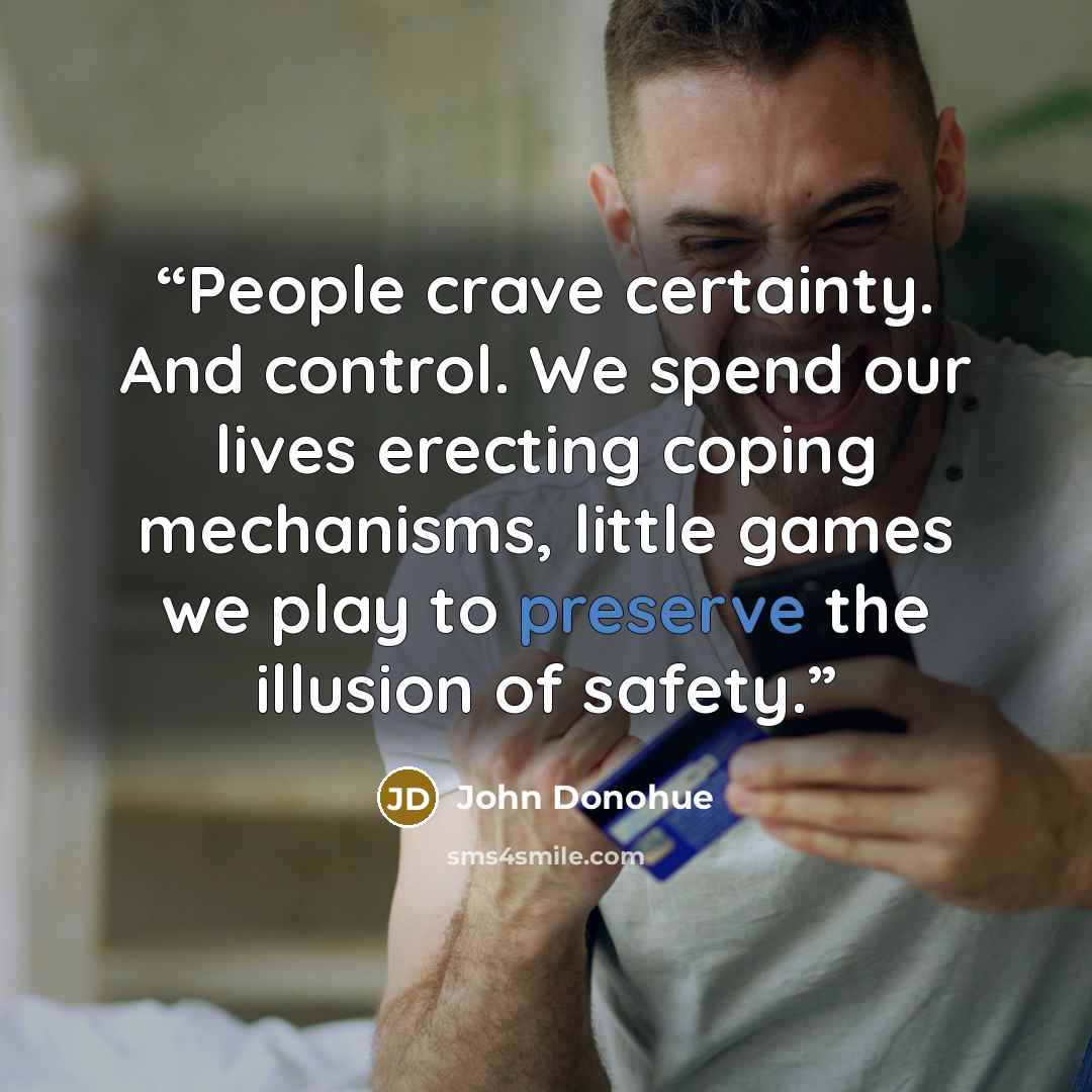 “People crave certainty. And control. We spend our lives erecting coping mechanisms, little games we play to preserve the illusion of safety.” quote by John Donohue