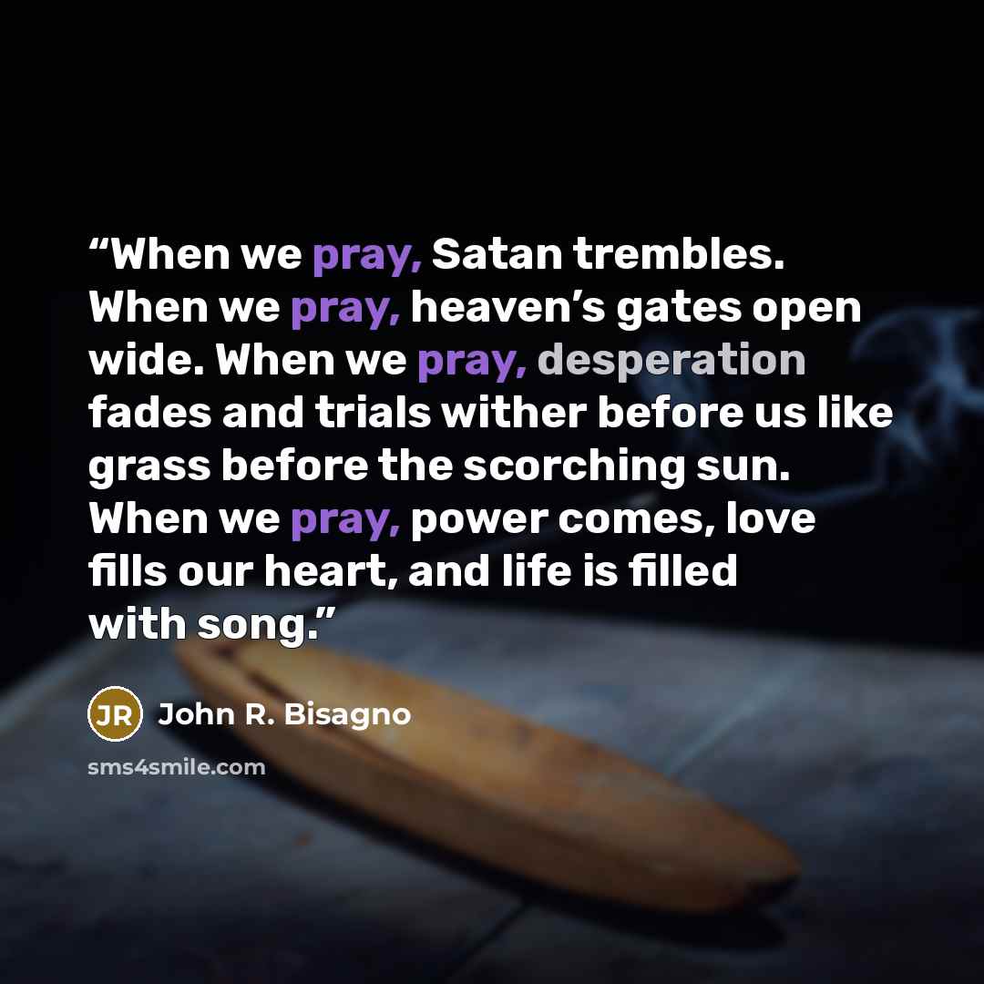 “When we pray, Satan trembles. When we pray, heaven’s gates open wide. When we pray, desperation fades and trials wither before us like grass before the scorching sun. When we pray, power comes, love fills our heart, and life is filled with song.” quote by John R. Bisagno