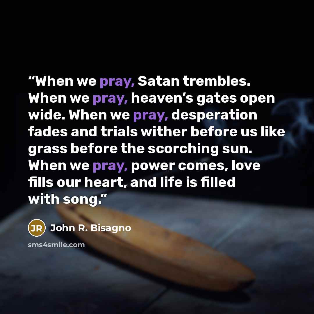 “When we pray, Satan trembles. When we pray, heaven’s gates open wide. When we pray, desperation fades and trials wither before us like grass before the scorching sun. When we pray, power comes, love fills our heart, and life is filled with song.” quote by John R. Bisagno