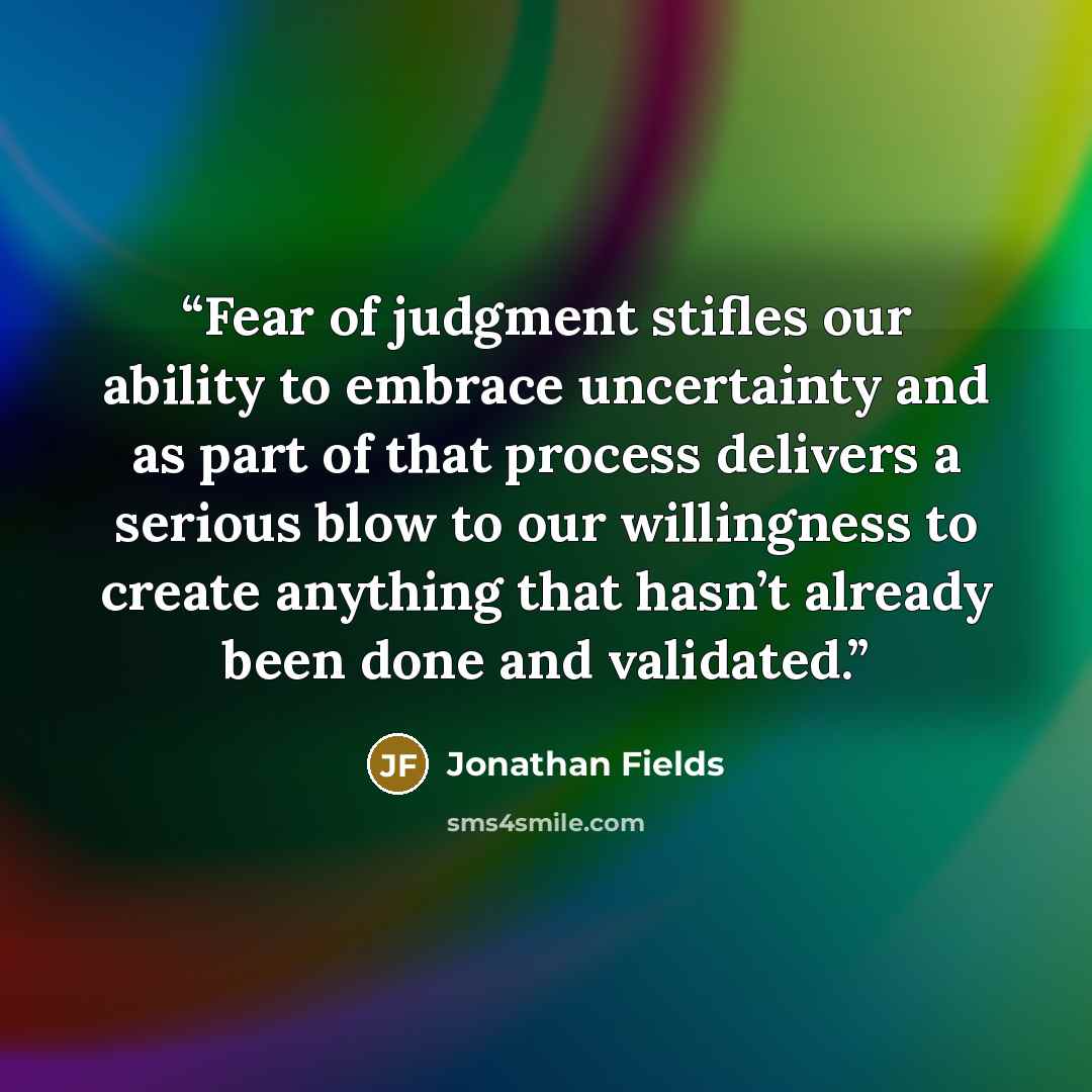 “Fear of judgment stifles our ability to embrace uncertainty and as part of that process delivers a serious blow to our willingness to create anything that hasn’t already been done and validated.” quote by Jonathan Fields
