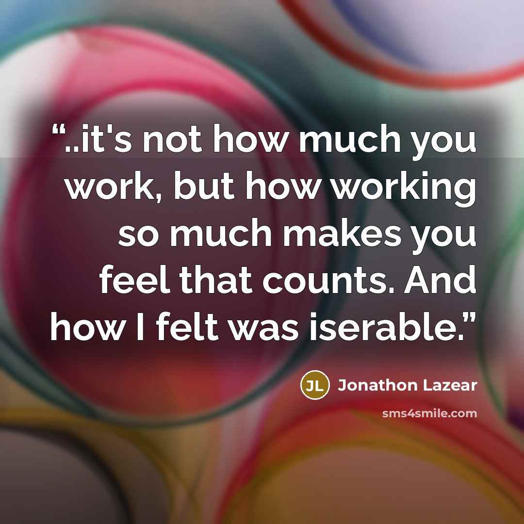 “..it's not how much you work, but how working so much makes you feel that counts. And how I felt was iserable.” quote by Jonathon Lazear