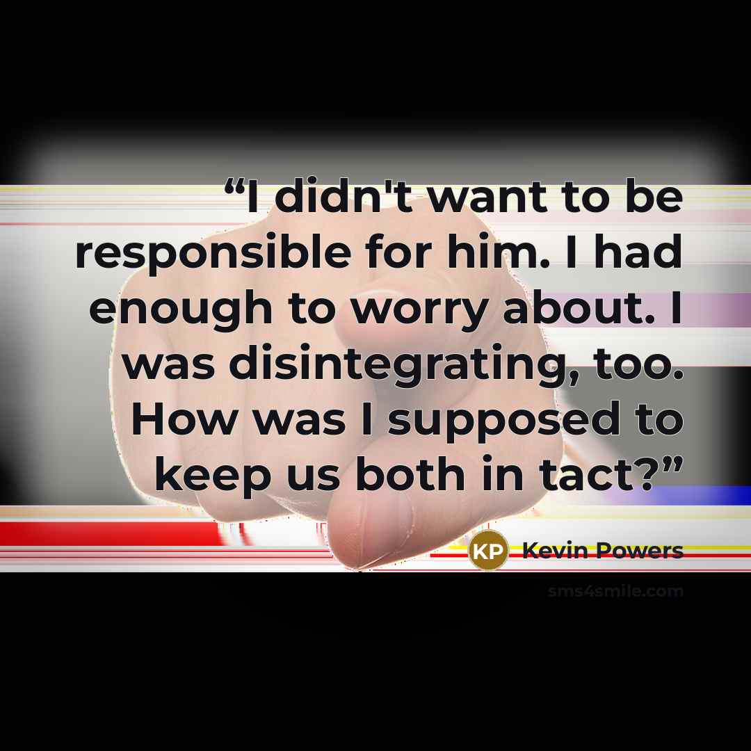 “I didn't want to be responsible for him. I had enough to worry about. I was disintegrating, too. How was I supposed to keep us both in tact?” quote by Kevin Powers