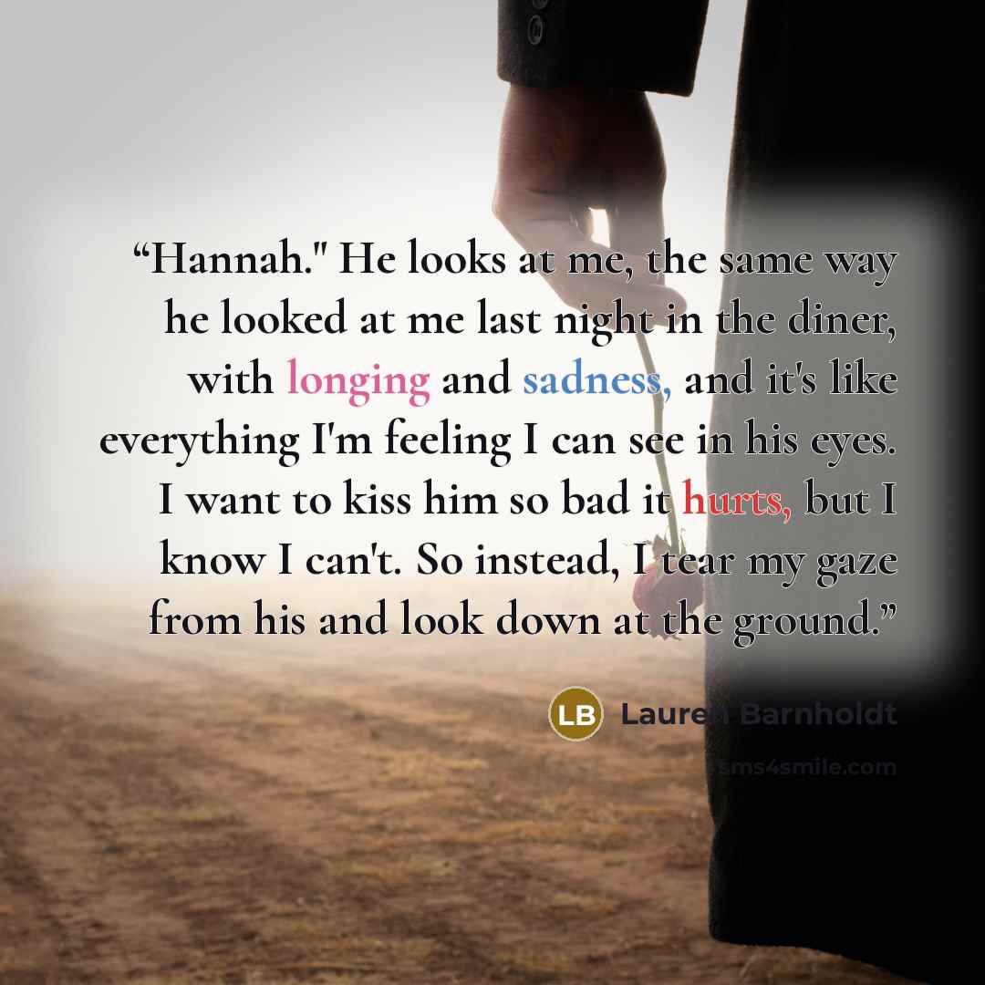 “Hannah." He looks at me, the same way he looked at me last night in the diner, with longing and sadness, and it's like everything I'm feeling I can see in his eyes. I want to kiss him so bad it hurts, but I know I can't. So instead, I tear my gaze from his and look down at the ground.” quote by Lauren Barnholdt