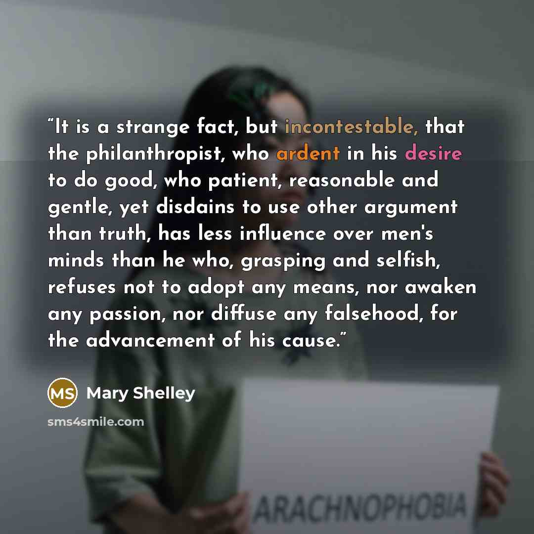 “It is a strange fact, but incontestable, that the philanthropist, who ardent in his desire to do good, who patient, reasonable and gentle, yet disdains to use other argument than truth, has less influence over men's minds than he who, grasping and selfish, refuses not to adopt any means, nor…” quote by Mary Shelley