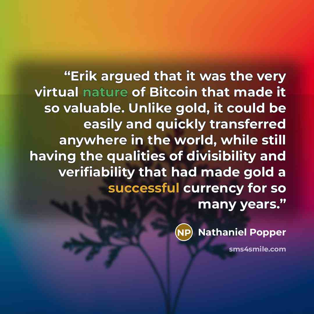 “Erik argued that it was the very virtual nature of Bitcoin that made it so valuable. Unlike gold, it could be easily and quickly transferred anywhere in the world, while still having the qualities of divisibility and verifiability that had made gold a successful currency for so many years.” quote by Nathaniel Popper