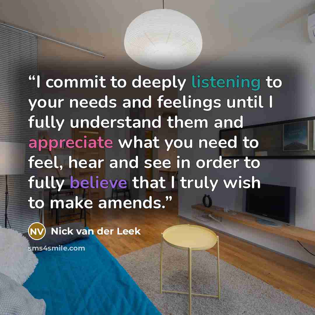 “I commit to deeply listening to your needs and feelings until I fully understand them and appreciate what you need to feel, hear and see in order to fully believe that I truly wish to make amends.” quote by Nick van der Leek