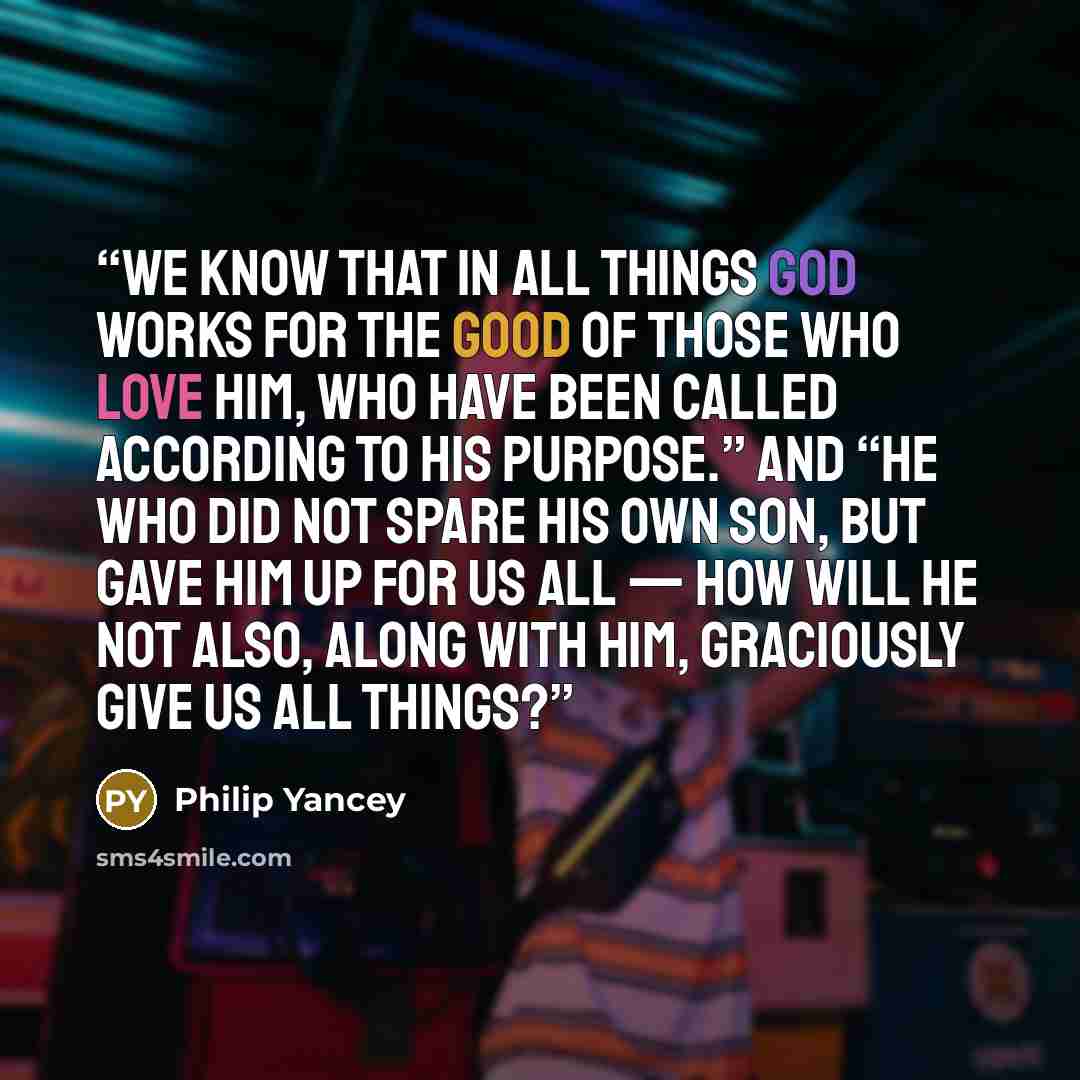 “we know that in all things God works for the good of those who love him, who have been called according to his purpose.” And “he who did not spare his own Son, but gave him up for us all — how will he not also, along with him, graciously give us all things?” quote by Philip Yancey