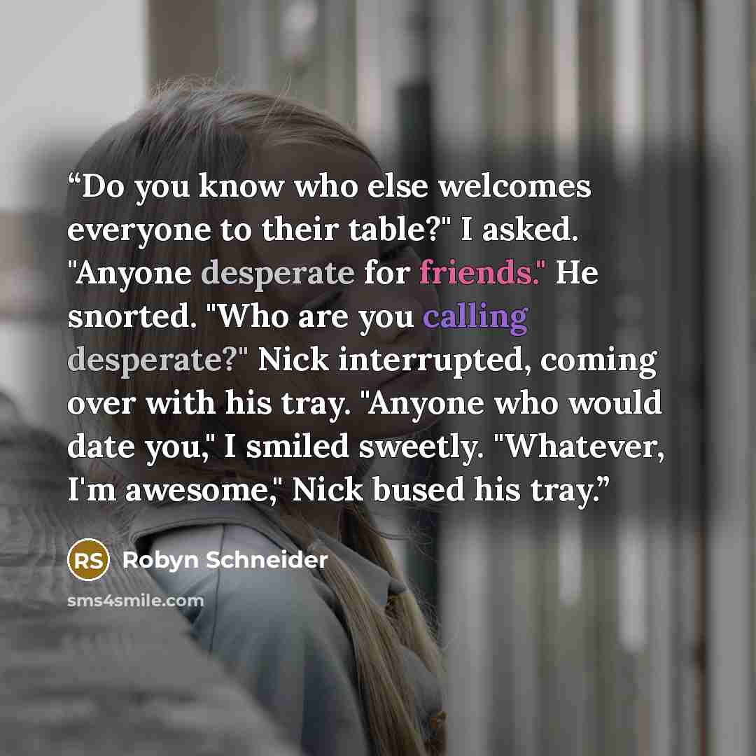“Do you know who else welcomes everyone to their table?" I asked. "Anyone desperate for friends." He snorted. "Who are you calling desperate?" Nick interrupted, coming over with his tray. "Anyone who would date you," I smiled sweetly. "Whatever, I'm awesome," Nick bused his tray.” quote by Robyn Schneider