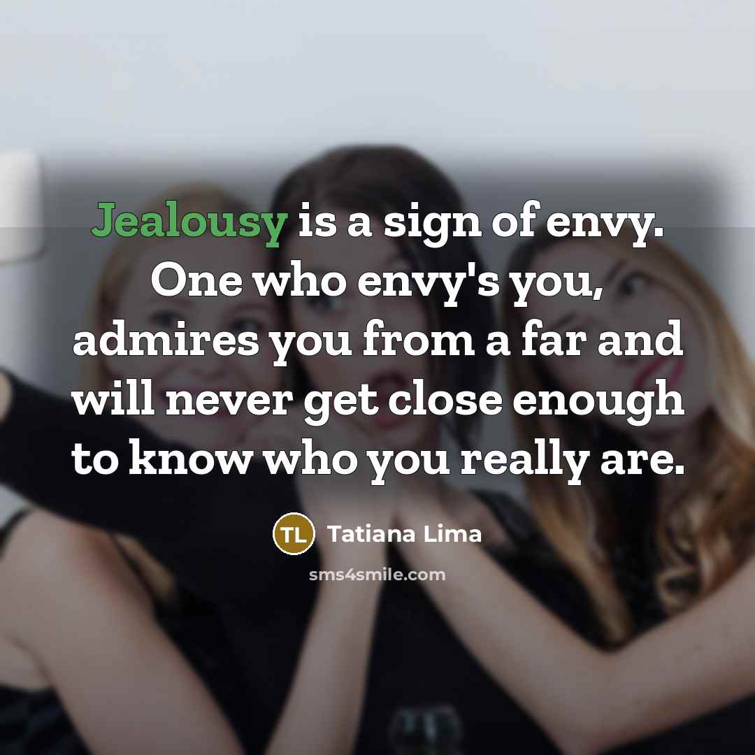 “Jealousy is a sign of envy. One who envy's you, admires you from a far and will never get close enough to know who you really are.” quote by Tatiana Lima