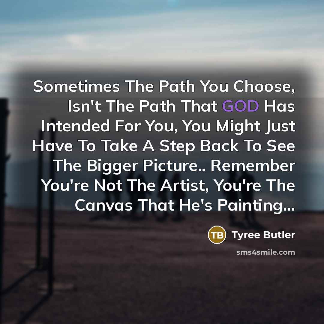 “Sometimes The Path You Choose, Isn't The Path That GOD Has Intended For You, You Might Just Have To Take A Step Back To See The Bigger Picture.. Remember You're Not The Artist, You're The Canvas That He's Painting...” quote by Tyree Butler