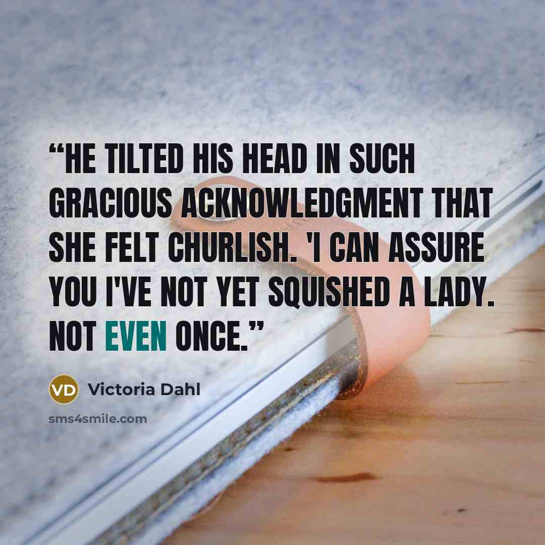 “He tilted his head in such gracious acknowledgment that she felt churlish. 'I can assure you I've not yet squished a lady. Not even once.” quote by Victoria Dahl