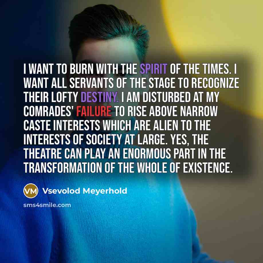 “I want to burn with the spirit of the times. I want all servants of the stage to recognize their lofty destiny. I am disturbed at my comrades' failure to rise above narrow caste interests which are alien to the interests of society at large. Yes, the theatre can play an enormous part in the…” quote by Vsevolod Meyerhold