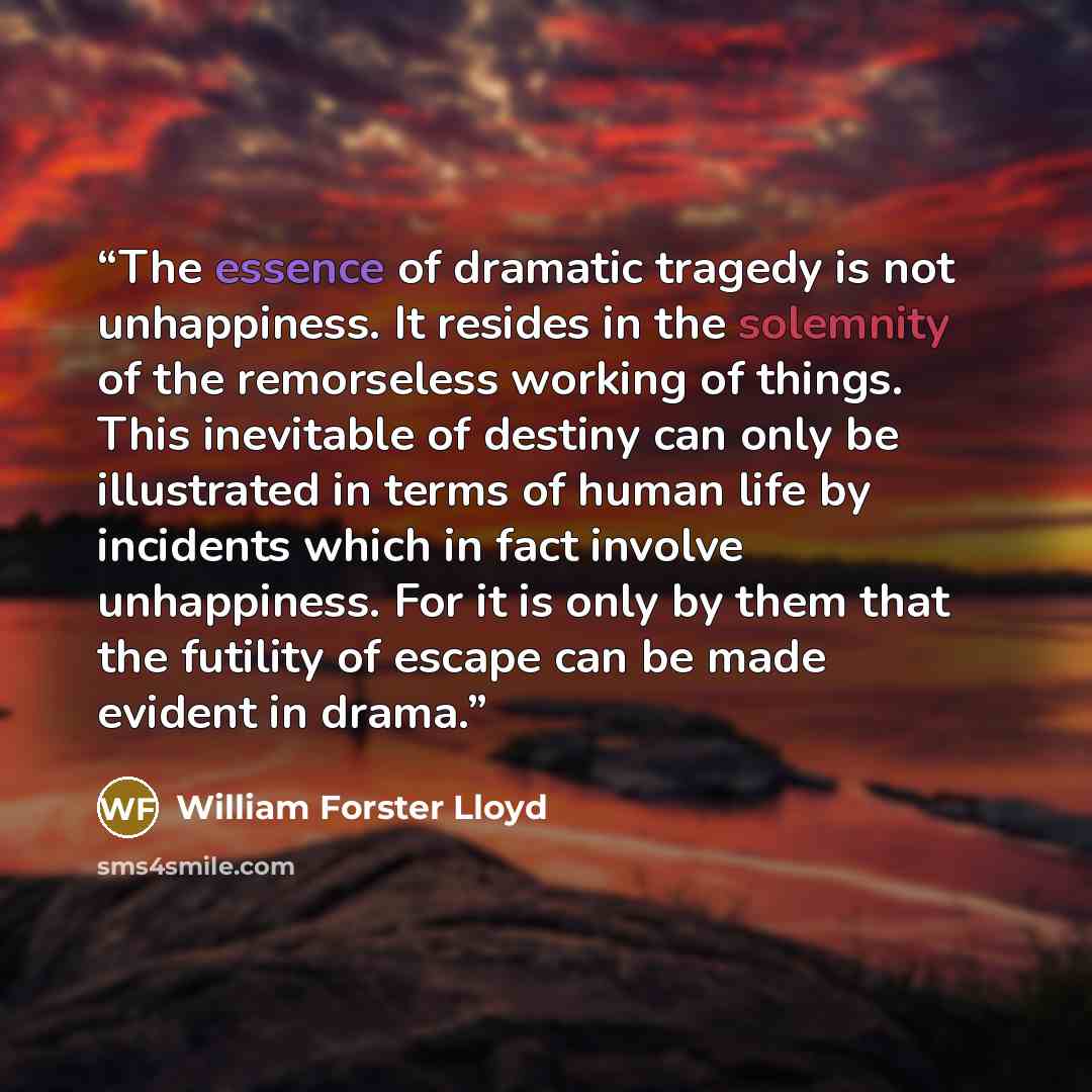 “The essence of dramatic tragedy is not unhappiness. It resides in the solemnity of the remorseless working of things. This inevitable of destiny can only be illustrated in terms of human life by incidents which in fact involve unhappiness. For it is only by them that the futility of escape can be…” quote by William Forster Lloyd