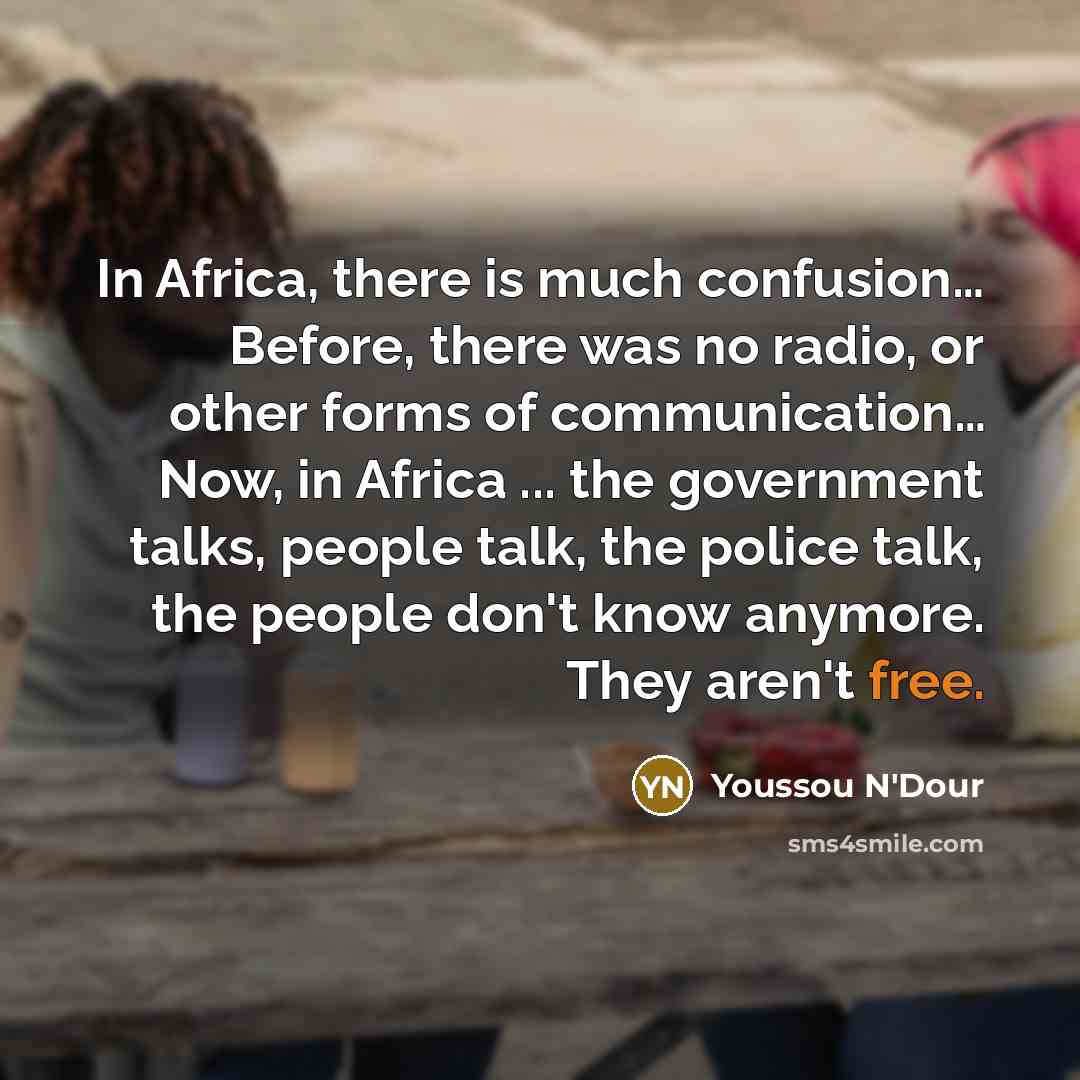 “In Africa, there is much confusion… Before, there was no radio, or other forms of communication… Now, in Africa ... the government talks, people talk, the police talk, the people don't know anymore. They aren't free.” quote by Youssou N'Dour