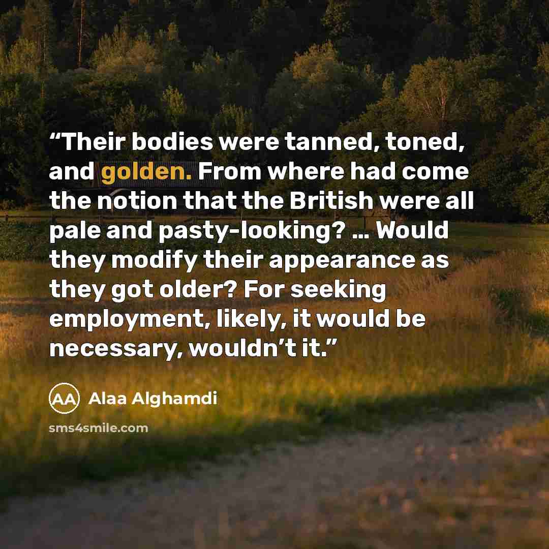“Their bodies were tanned, toned, and golden. From where had come the notion that the British were all pale and pasty-looking? … Would they modify their appearance as they got older? For seeking employment, likely, it would be necessary, wouldn’t it.” quote by Alaa Alghamdi