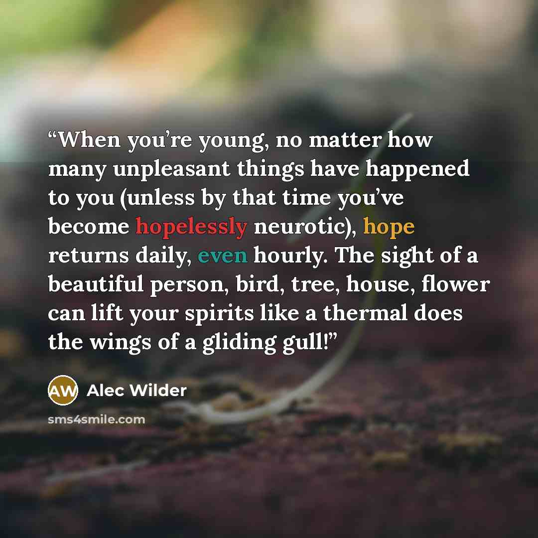 “When you’re young, no matter how many unpleasant things have happened to you (unless by that time you’ve become hopelessly neurotic), hope returns daily, even hourly. The sight of a beautiful person, bird, tree, house, flower can lift your spirits like a thermal does the wings of a gliding gull!” quote by Alec Wilder