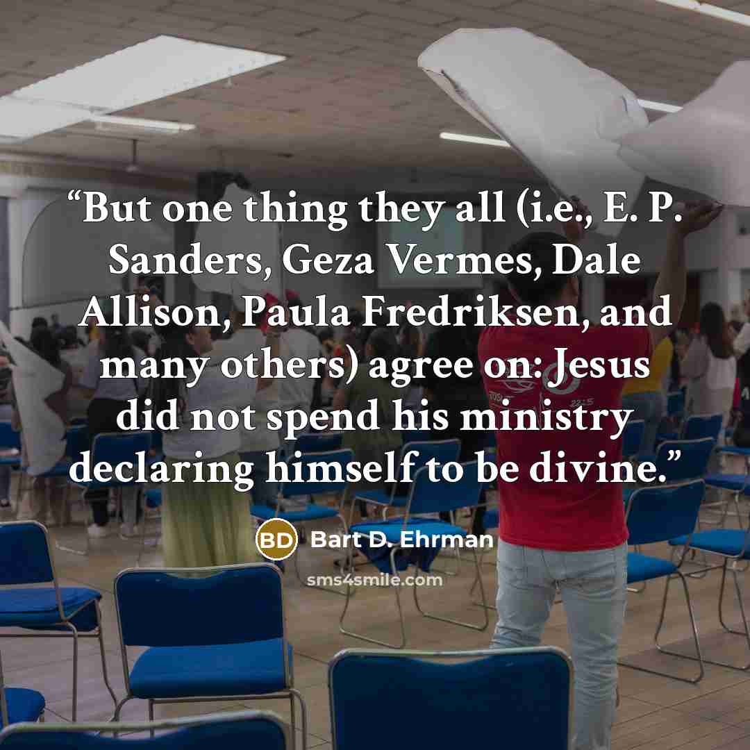 “But one thing they all (i.e., E. P. Sanders, Geza Vermes, Dale Allison, Paula Fredriksen, and many others) agree on: Jesus did not spend his ministry declaring himself to be divine.” quote by Bart D. Ehrman