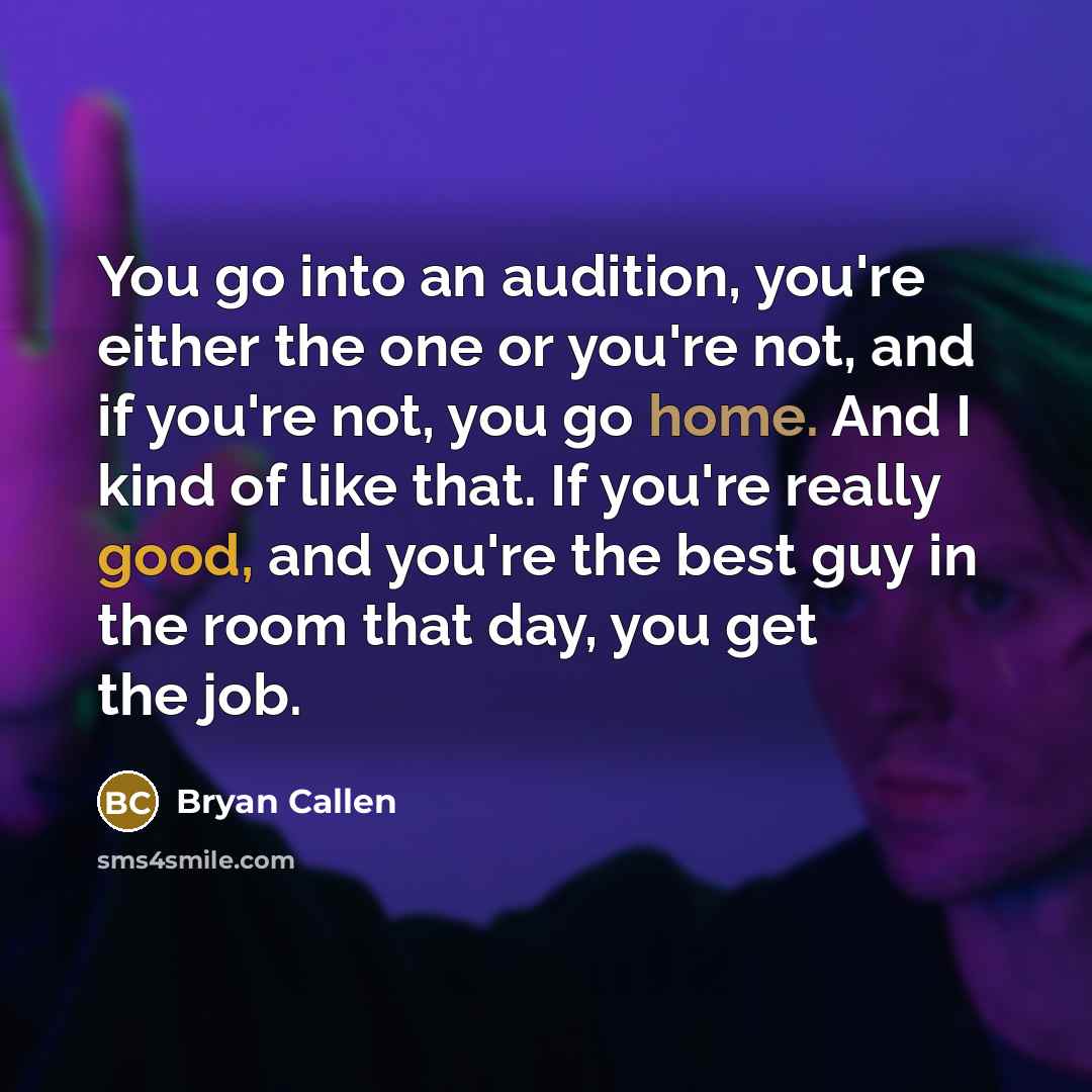 “You go into an audition, you're either the one or you're not, and if you're not, you go home. And I kind of like that. If you're really good, and you're the best guy in the room that day, you get the job.” quote by Bryan Callen