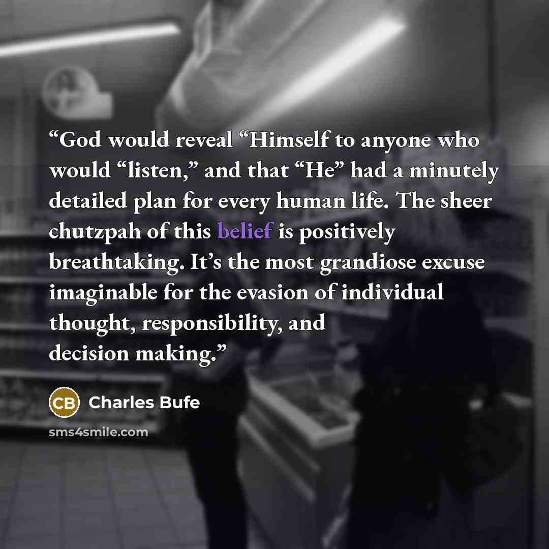 “God would reveal “Himself to anyone who would “listen,” and that “He” had a minutely detailed plan for every human life. The sheer chutzpah of this belief is positively breathtaking. It’s the most grandiose excuse imaginable for the evasion of individual thought, responsibility, and decision making.” quote by Charles Bufe