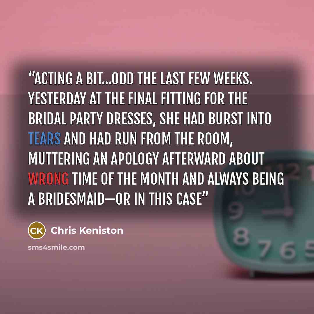 “acting a bit…odd the last few weeks. Yesterday at the final fitting for the bridal party dresses, she had burst into tears and had run from the room, muttering an apology afterward about wrong time of the month and always being a bridesmaid—or in this case” quote by Chris Keniston