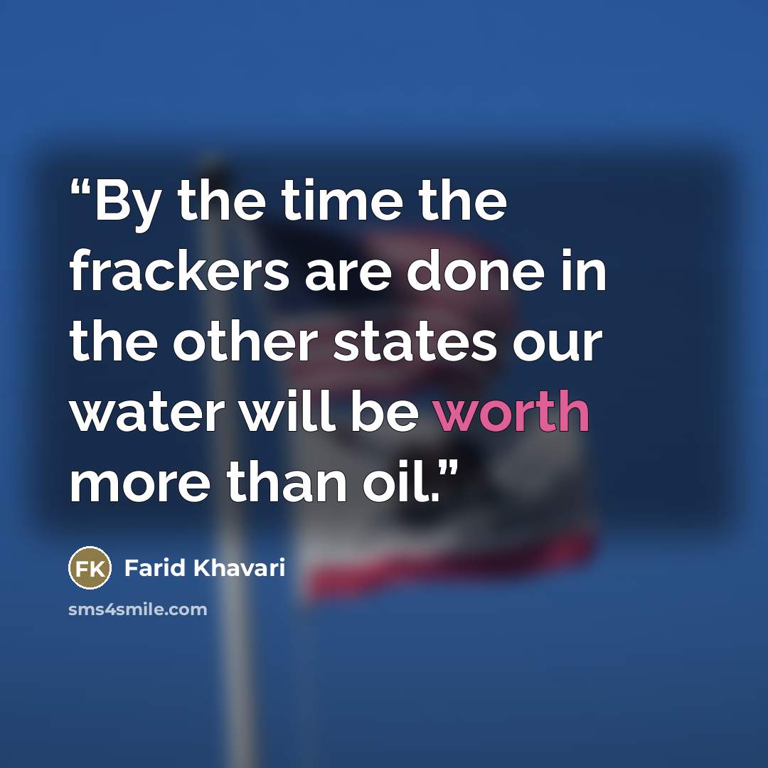 “By the time the frackers are done in the other states our water will be worth more than oil.” quote by Farid Khavari