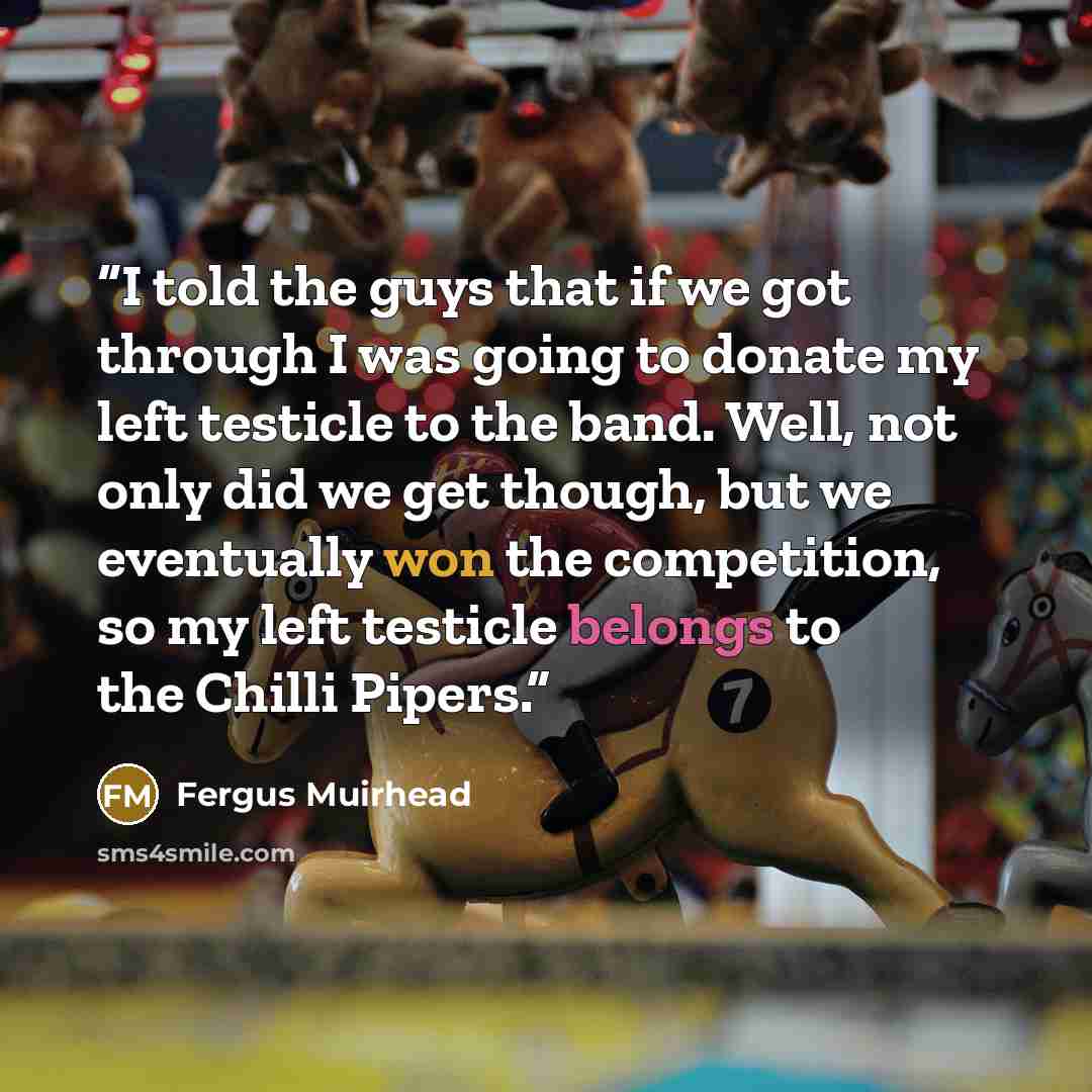“I told the guys that if we got through I was going to donate my left testicle to the band. Well, not only did we get though, but we eventually won the competition, so my left testicle belongs to the Chilli Pipers.” quote by Fergus Muirhead