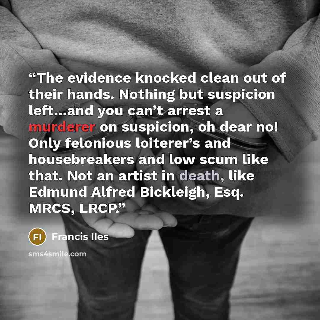 “The evidence knocked clean out of their hands. Nothing but suspicion left…and you can’t arrest a murderer on suspicion, oh dear no! Only felonious loiterer’s and housebreakers and low scum like that. Not an artist in death, like Edmund Alfred Bickleigh, Esq. MRCS, LRCP.” quote by Francis Iles