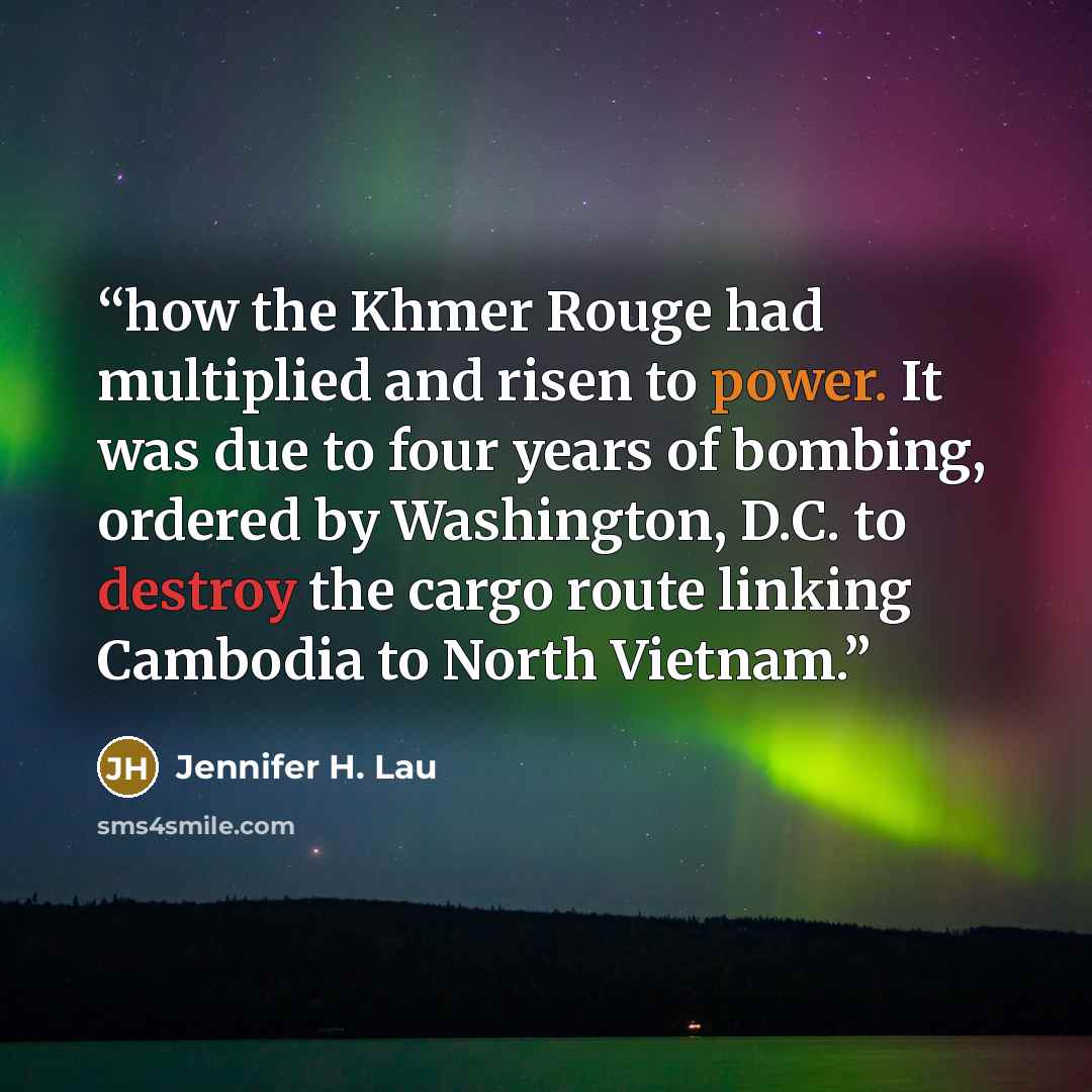 “how the Khmer Rouge had multiplied and risen to power. It was due to four years of bombing, ordered by Washington, D.C. to destroy the cargo route linking Cambodia to North Vietnam.” quote by Jennifer H. Lau