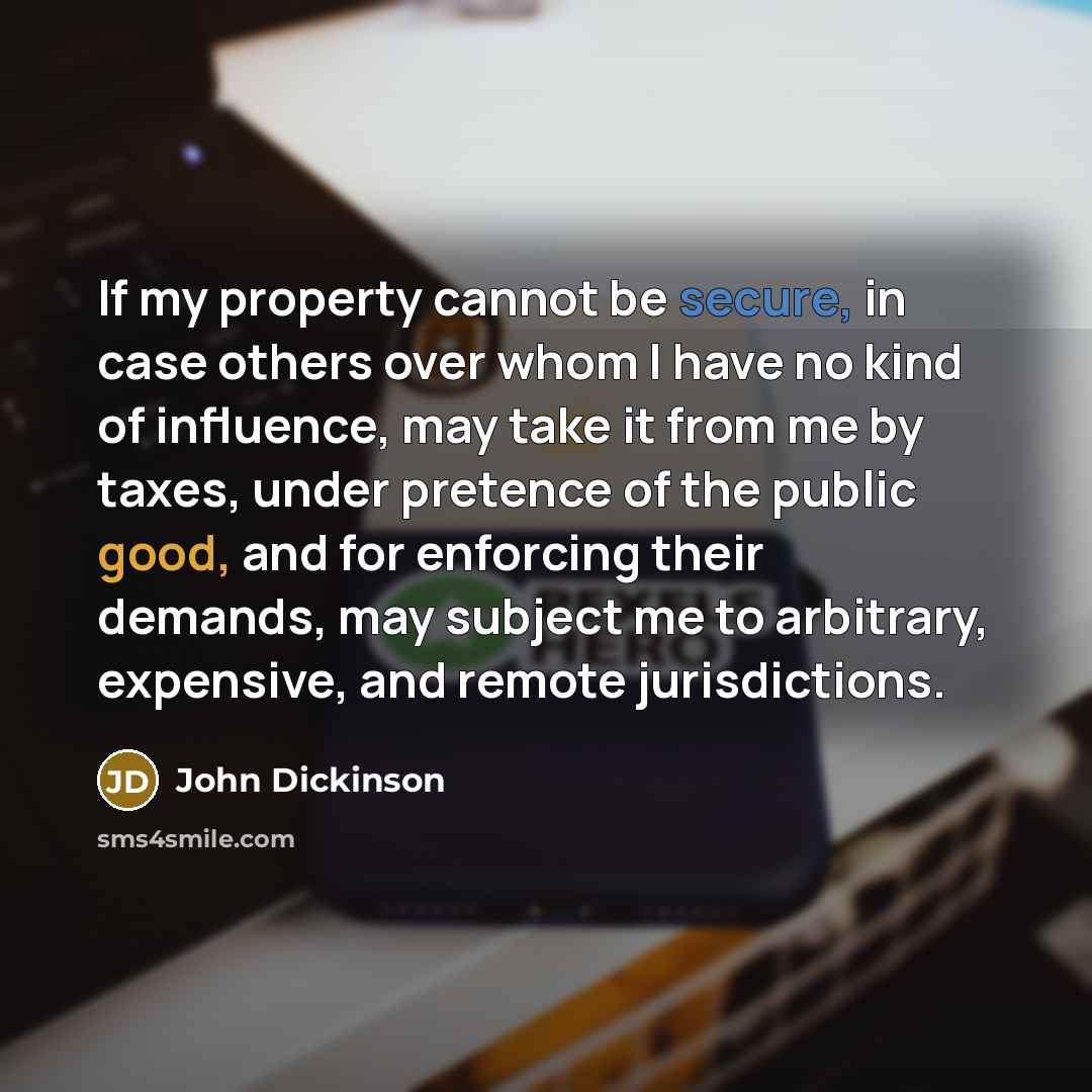 “If my property cannot be secure, in case others over whom I have no kind of influence, may take it from me by taxes, under pretence of the public good, and for enforcing their demands, may subject me to arbitrary, expensive, and remote jurisdictions.” quote by John Dickinson