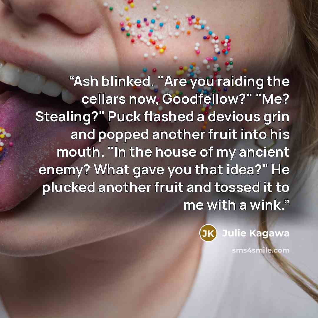 “Ash blinked. "Are you raiding the cellars now, Goodfellow?" "Me? Stealing?" Puck flashed a devious grin and popped another fruit into his mouth. "In the house of my ancient enemy? What gave you that idea?" He plucked another fruit and tossed it to me with a wink.” quote by Julie Kagawa