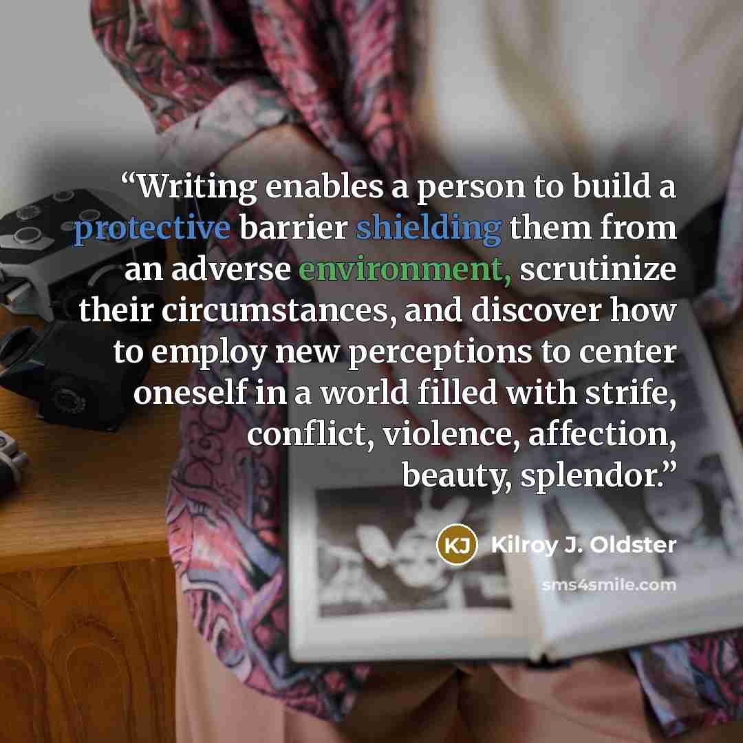 “Writing enables a person to build a protective barrier shielding them from an adverse environment, scrutinize their circumstances, and discover how to employ new perceptions to center oneself in a world filled with strife, conflict, violence, affection, beauty, splendor.” quote by Kilroy J. Oldster